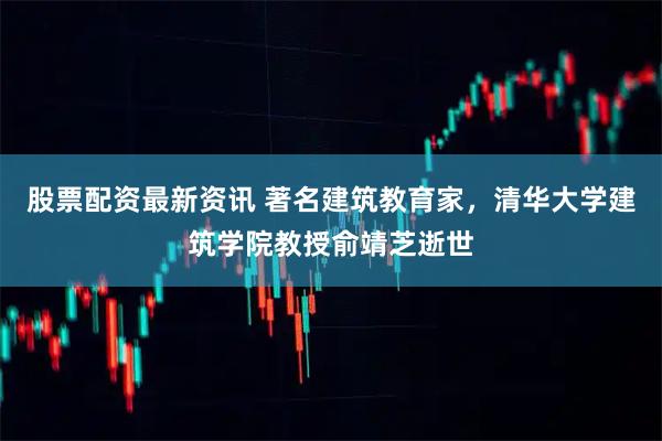 股票配资最新资讯 著名建筑教育家，清华大学建筑学院教授俞靖芝逝世