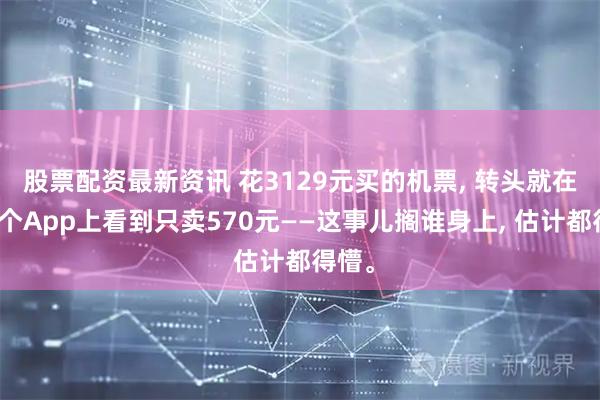 股票配资最新资讯 花3129元买的机票, 转头就在另一个App上看到只卖570元——这事儿搁谁身上, 估计都得懵。