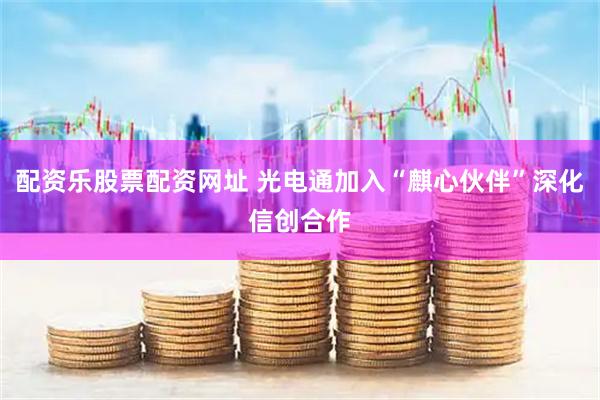 配资乐股票配资网址 光电通加入“麒心伙伴”深化信创合作