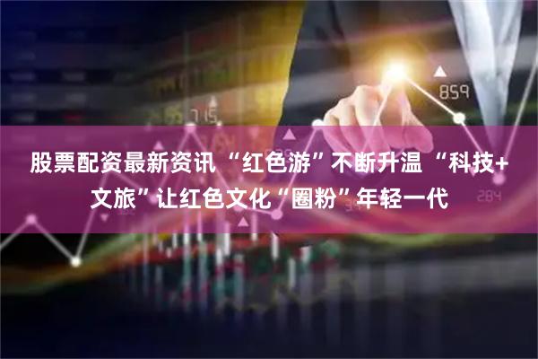 股票配资最新资讯 “红色游”不断升温 “科技+文旅”让红色文化“圈粉”年轻一代