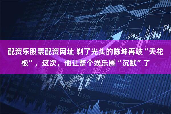 配资乐股票配资网址 剃了光头的陈坤再破“天花板”，这次，他让整个娱乐圈“沉默”了