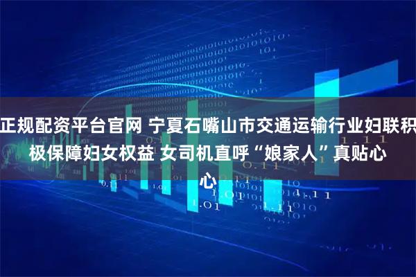 正规配资平台官网 宁夏石嘴山市交通运输行业妇联积极保障妇女权益&#32;女司机直呼“娘家人”真贴心