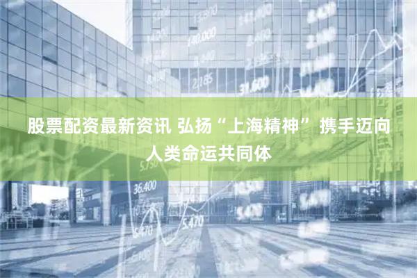 股票配资最新资讯 弘扬“上海精神” 携手迈向人类命运共同体