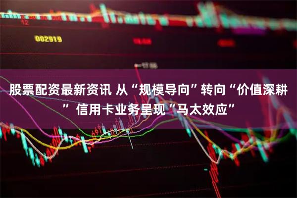 股票配资最新资讯 从“规模导向”转向“价值深耕” 信用卡业务呈现“马太效应”