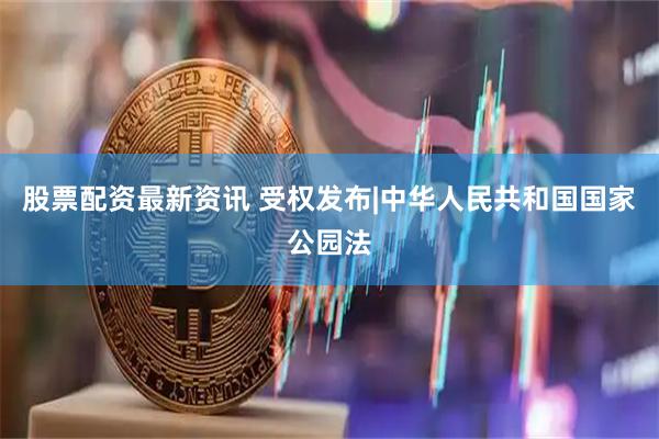 股票配资最新资讯 受权发布|中华人民共和国国家公园法
