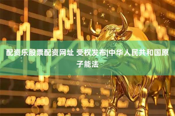 配资乐股票配资网址 受权发布|中华人民共和国原子能法