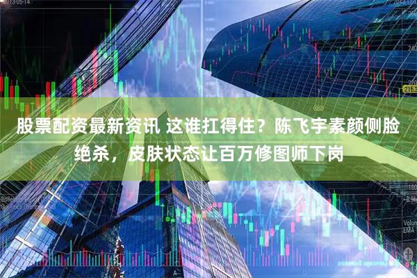 股票配资最新资讯 这谁扛得住？陈飞宇素颜侧脸绝杀，皮肤状态让百万修图师下岗