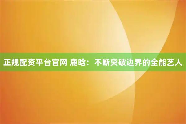 正规配资平台官网 鹿晗：不断突破边界的全能艺人