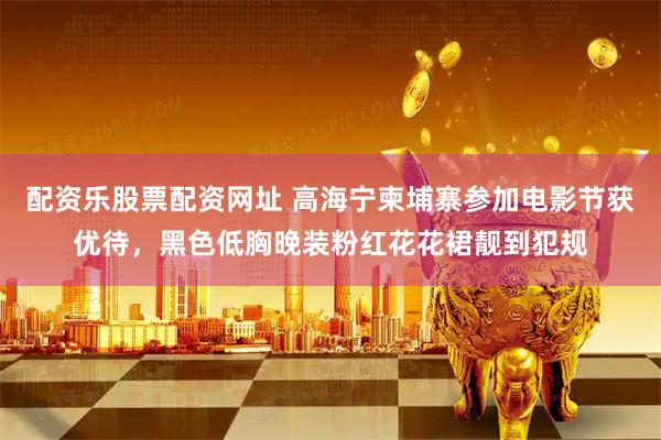 配资乐股票配资网址 高海宁柬埔寨参加电影节获优待，黑色低胸晚装粉红花花裙靓到犯规