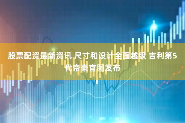 股票配资最新资讯 尺寸和设计全面越级 吉利第5代帝豪官图发布