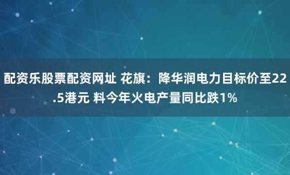 配资乐股票配资网址 花旗：降华润电力目标价至22.5港元 料今年火电产量同比跌1%