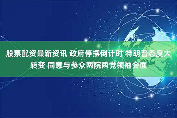 股票配资最新资讯 政府停摆倒计时 特朗普态度大转变 同意与参众两院两党领袖会面