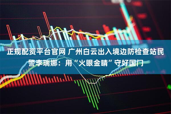 正规配资平台官网 广州白云出入境边防检查站民警李瑞娜：用“火眼金睛”守好国门