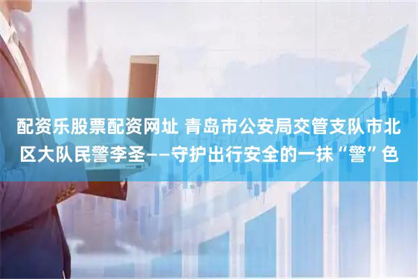 配资乐股票配资网址 青岛市公安局交管支队市北区大队民警李圣——守护出行安全的一抹“警”色