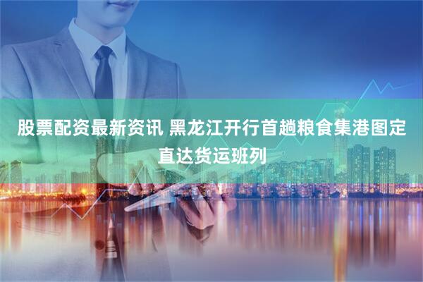 股票配资最新资讯 黑龙江开行首趟粮食集港图定直达货运班列