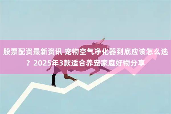 股票配资最新资讯 宠物空气净化器到底应该怎么选？2025年3款适合养宠家庭好物分享
