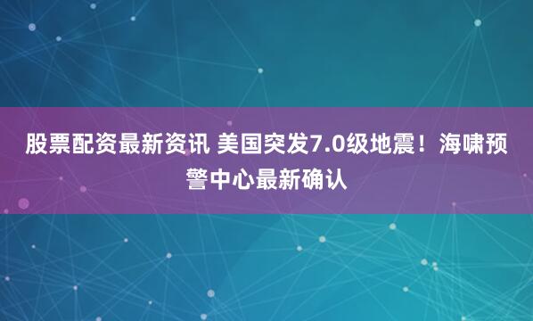 股票配资最新资讯 美国突发7.0级地震!海啸预警中心最新确认