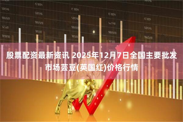 股票配资最新资讯 2025年12月7日全国主要批发市场芸豆(英国红)价格行情