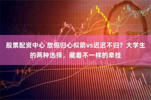 股票配资中心 放假归心似箭vs迟迟不归？大学生的两种选择，藏着不一样的牵挂