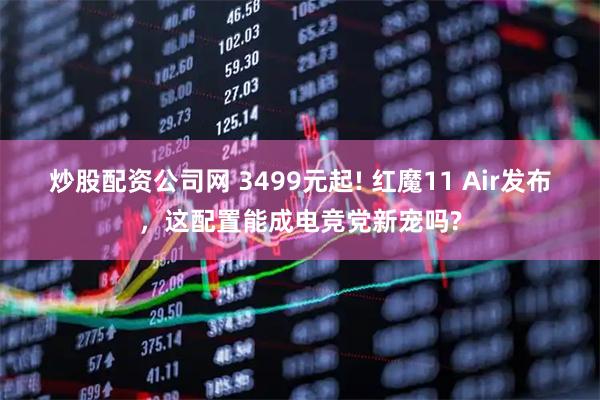 炒股配资公司网 3499元起! 红魔11 Air发布，这配置能成电竞党新宠吗?