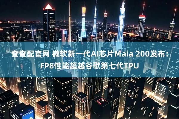 查查配官网 微软新一代AI芯片Maia 200发布：FP8性能超越谷歌第七代TPU