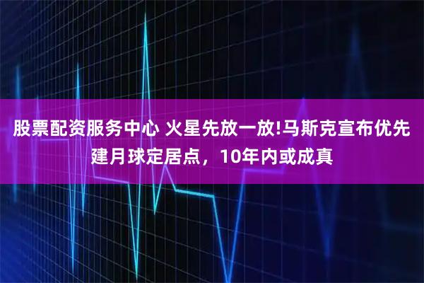 股票配资服务中心 火星先放一放!马斯克宣布优先建月球定居点，10年内或成真