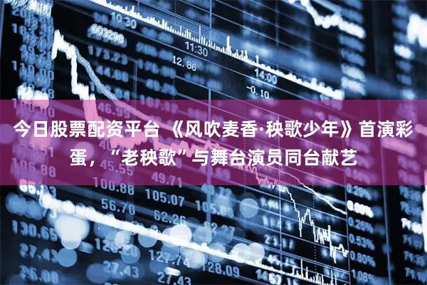 今日股票配资平台 《风吹麦香·秧歌少年》首演彩蛋，“老秧歌”与舞台演员同台献艺