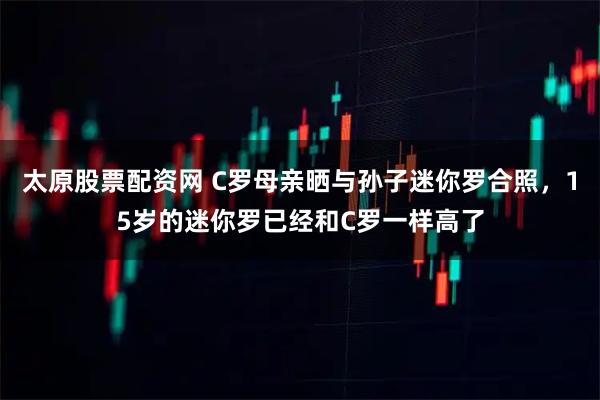 太原股票配资网 C罗母亲晒与孙子迷你罗合照，15岁的迷你罗已经和C罗一样高了