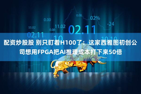 配资炒股股 别只盯着H100了：这家西雅图初创公司想用FPGA把AI推理成本打下来50倍