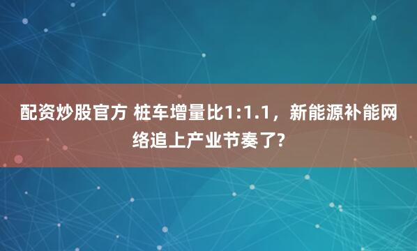 配资炒股官方 桩车增量比1:1.1，新能源补能网络追上产业节奏了?