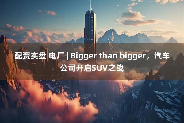 配资实盘 电厂 | Bigger than bigger，汽车公司开启SUV之战