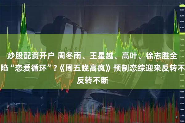炒股配资开户 周冬雨、王星越、高叶、徐志胜全员陷“恋爱循环”?《周五晚高疯》预制恋综迎来反转不断
