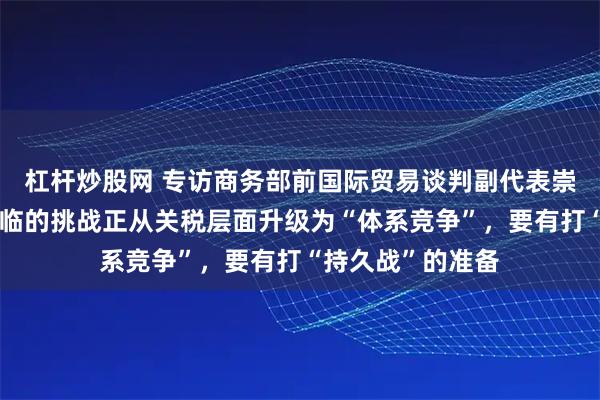 杠杆炒股网 专访商务部前国际贸易谈判副代表崇泉：中美关系面临的挑战正从关税层面升级为“体系竞争”，要有打“持久战”的准备