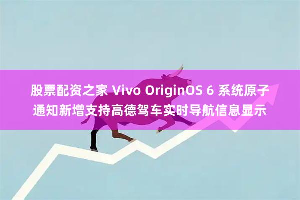 股票配资之家 Vivo OriginOS 6 系统原子通知新增支持高德驾车实时导航信息显示