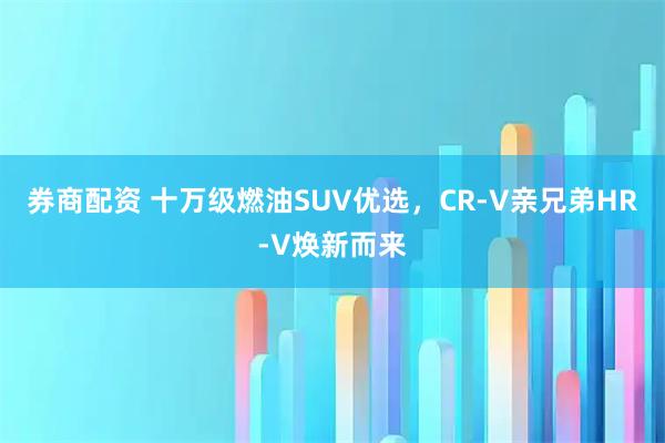 券商配资 十万级燃油SUV优选，CR-V亲兄弟HR-V焕新而来