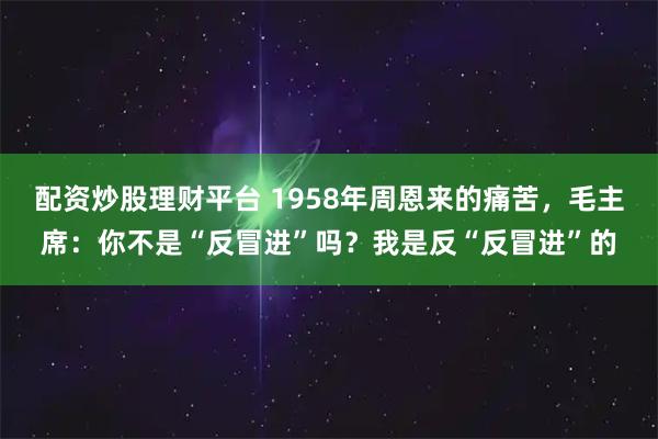 配资炒股理财平台 1958年周恩来的痛苦，毛主席：你不是“反冒进”吗？我是反“反冒进”的
