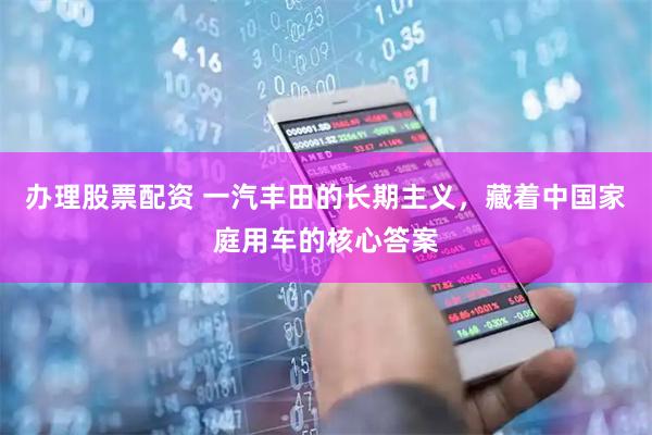 办理股票配资 一汽丰田的长期主义，藏着中国家庭用车的核心答案