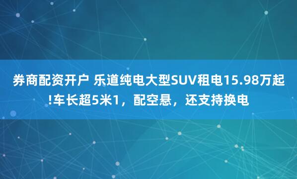 券商配资开户 乐道纯电大型SUV租电15.98万起!车长超5米1，配空悬，还支持换电