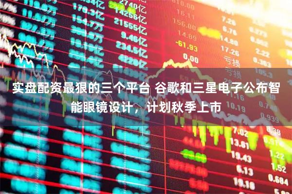 实盘配资最狠的三个平台 谷歌和三星电子公布智能眼镜设计，计划秋季上市