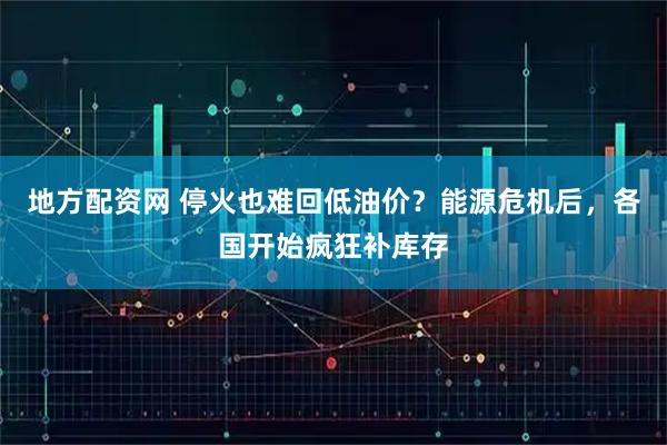地方配资网 停火也难回低油价？能源危机后，各国开始疯狂补库存