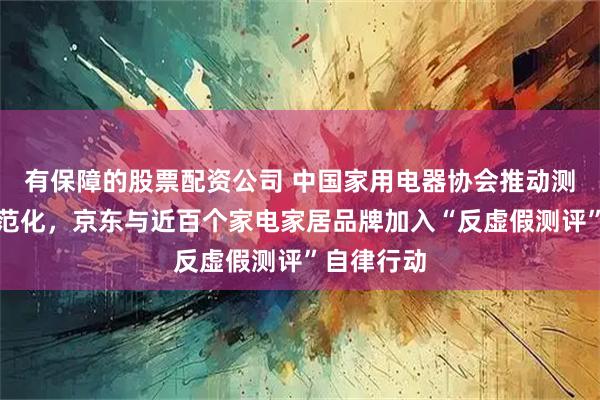 有保障的股票配资公司 中国家用电器协会推动测评生态规范化，京东与近百个家电家居品牌加入“反虚假测评”自律行动